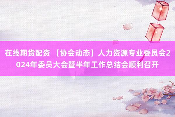 在线期货配资 【协会动态】人力资源专业委员会2024年委员大会暨半年工作总结会顺利召开