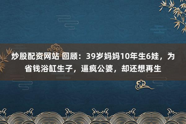 炒股配资网站 回顾：39岁妈妈10年生6娃，为省钱浴缸生子，逼疯公婆，却还想再生