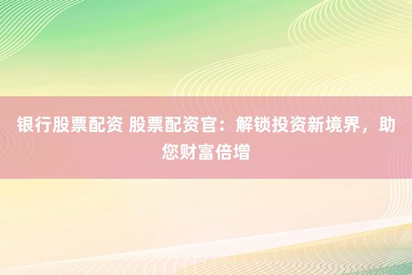 银行股票配资 股票配资官：解锁投资新境界，助您财富倍增