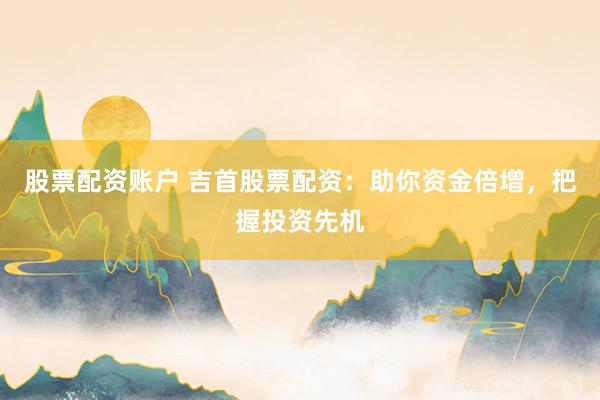 股票配资账户 吉首股票配资：助你资金倍增，把握投资先机