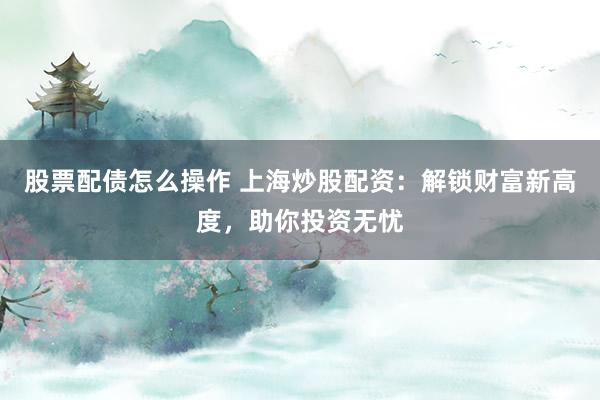 股票配债怎么操作 上海炒股配资：解锁财富新高度，助你投资无忧