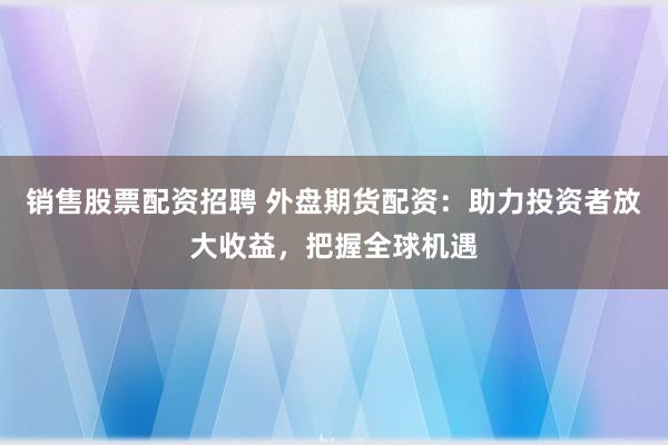 销售股票配资招聘 外盘期货配资：助力投资者放大收益，把握全球机遇