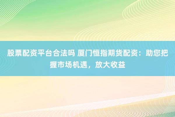 股票配资平台合法吗 厦门恒指期货配资：助您把握市场机遇，放大收益