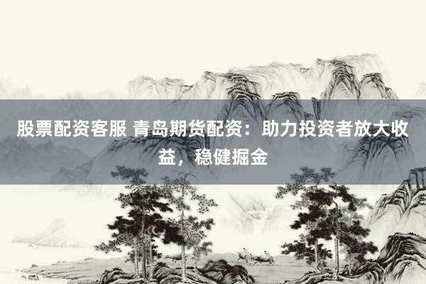 股票配资客服 青岛期货配资：助力投资者放大收益，稳健掘金