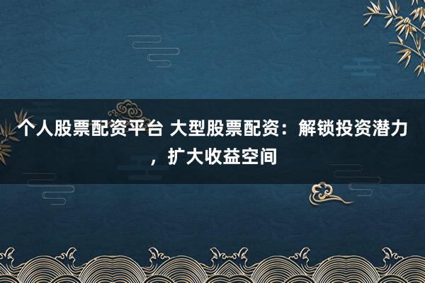个人股票配资平台 大型股票配资：解锁投资潜力，扩大收益空间