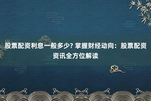 股票配资利息一般多少? 掌握财经动向：股票配资资讯全方位解读