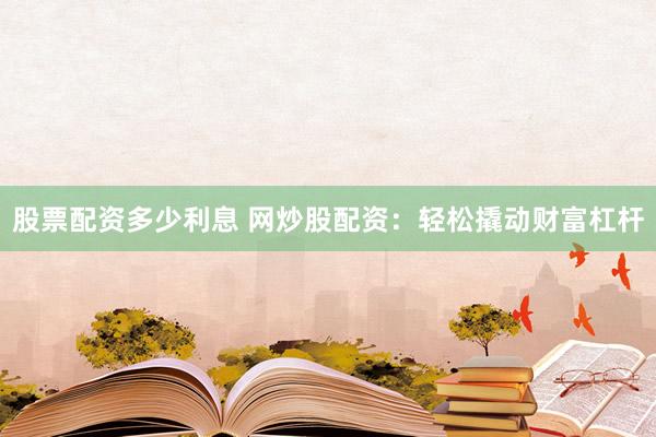 股票配资多少利息 网炒股配资：轻松撬动财富杠杆