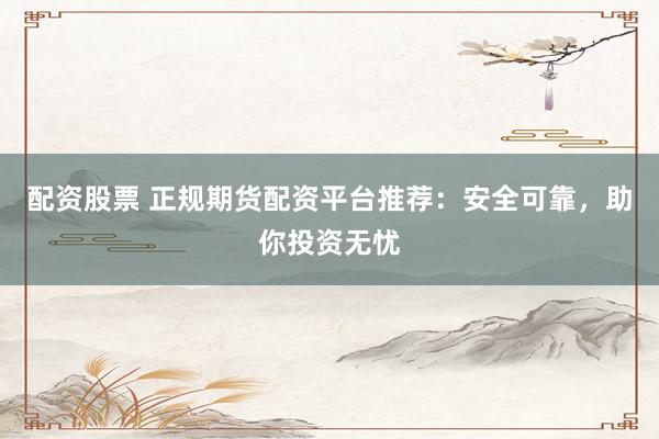 配资股票 正规期货配资平台推荐：安全可靠，助你投资无忧