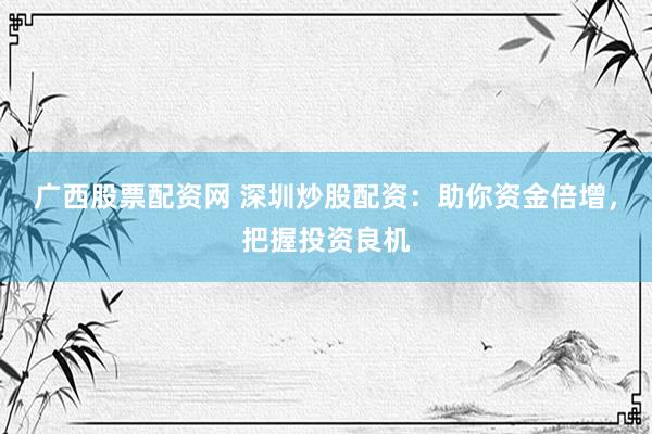 广西股票配资网 深圳炒股配资：助你资金倍增，把握投资良机
