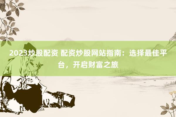 2023炒股配资 配资炒股网站指南：选择最佳平台，开启财富之旅