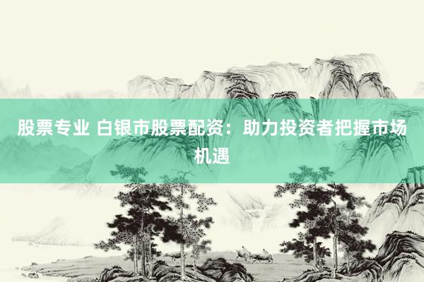 股票专业 白银市股票配资：助力投资者把握市场机遇