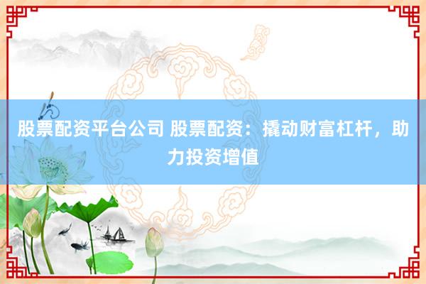 股票配资平台公司 股票配资：撬动财富杠杆，助力投资增值
