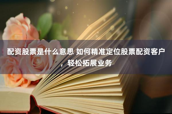 配资股票是什么意思 如何精准定位股票配资客户，轻松拓展业务
