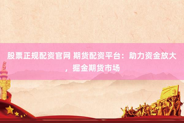 股票正规配资官网 期货配资平台：助力资金放大，掘金期货市场