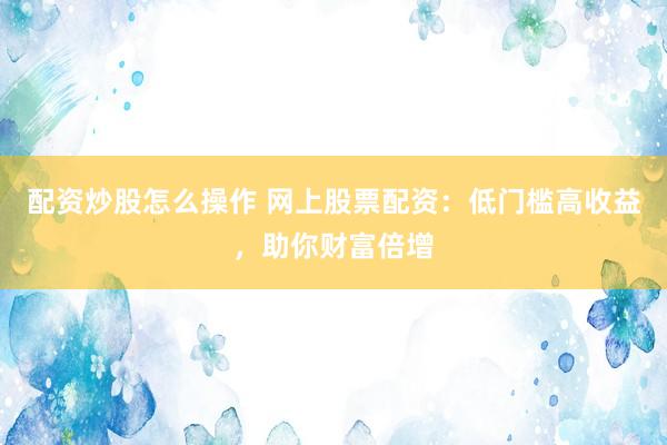 配资炒股怎么操作 网上股票配资：低门槛高收益，助你财富倍增
