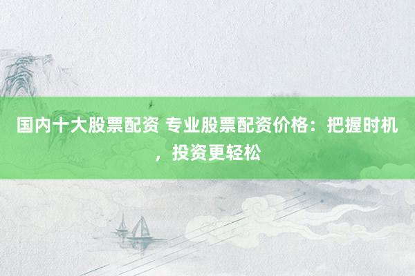 国内十大股票配资 专业股票配资价格：把握时机，投资更轻松