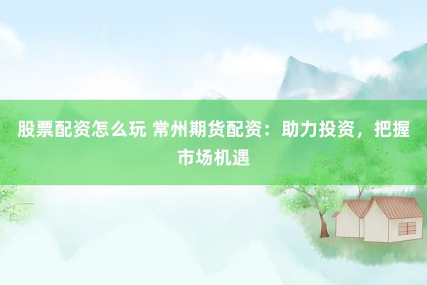 股票配资怎么玩 常州期货配资：助力投资，把握市场机遇
