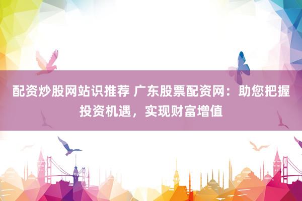 配资炒股网站识推荐 广东股票配资网：助您把握投资机遇，实现财富增值