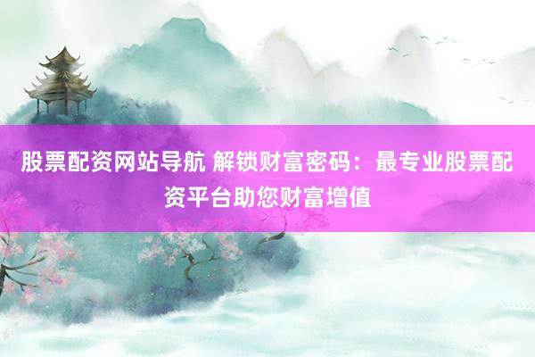 股票配资网站导航 解锁财富密码：最专业股票配资平台助您财富增值