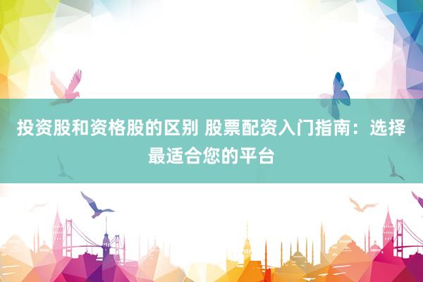 投资股和资格股的区别 股票配资入门指南：选择最适合您的平台