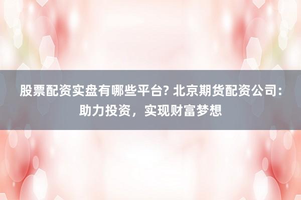 股票配资实盘有哪些平台? 北京期货配资公司：助力投资，实现财富梦想