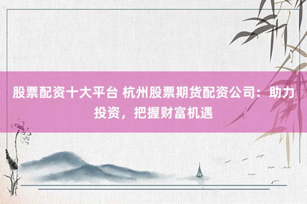 股票配资十大平台 杭州股票期货配资公司：助力投资，把握财富机遇