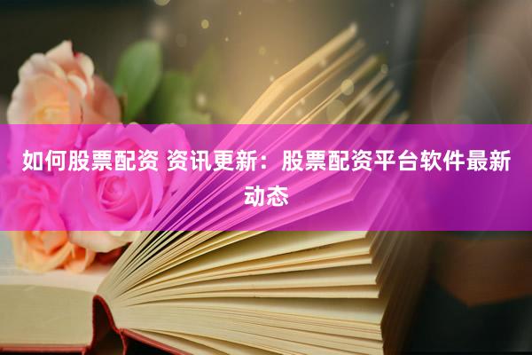 如何股票配资 资讯更新：股票配资平台软件最新动态