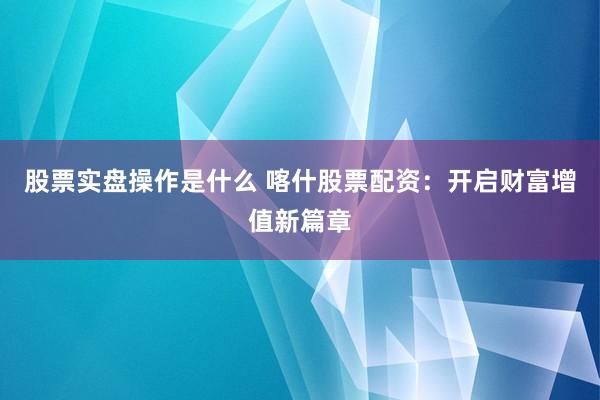股票实盘操作是什么 喀什股票配资：开启财富增值新篇章