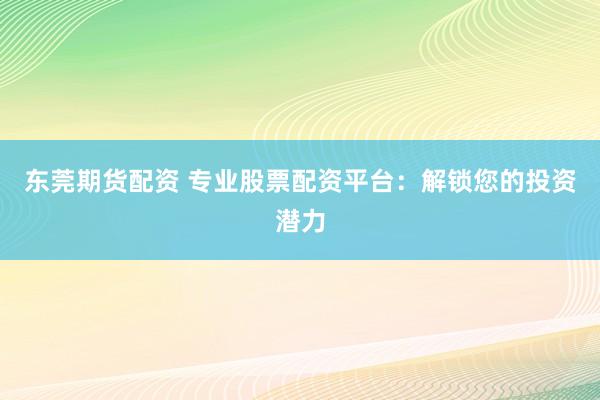 东莞期货配资 专业股票配资平台：解锁您的投资潜力