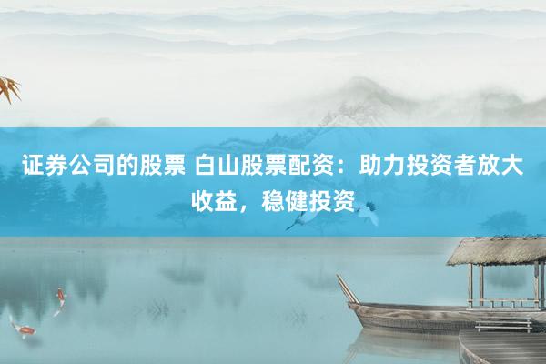 证券公司的股票 白山股票配资：助力投资者放大收益，稳健投资