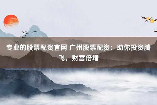 专业的股票配资官网 广州股票配资：助你投资腾飞，财富倍增