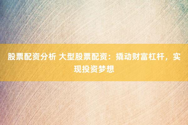 股票配资分析 大型股票配资：撬动财富杠杆，实现投资梦想