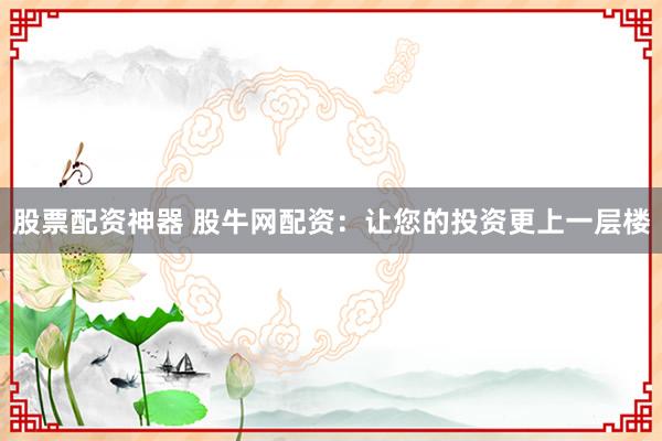 股票配资神器 股牛网配资：让您的投资更上一层楼
