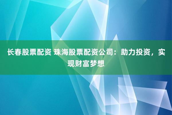 长春股票配资 珠海股票配资公司：助力投资，实现财富梦想