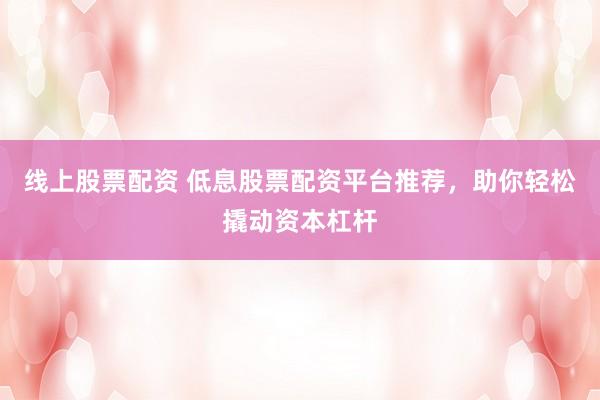 线上股票配资 低息股票配资平台推荐，助你轻松撬动资本杠杆