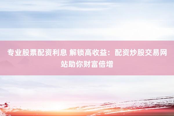 专业股票配资利息 解锁高收益：配资炒股交易网站助你财富倍增