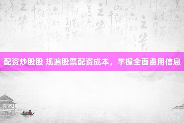 配资炒股股 规遍股票配资成本，掌握全面费用信息