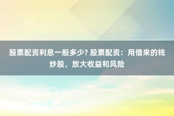 股票配资利息一般多少? 股票配资：用借来的钱炒股，放大收益和风险