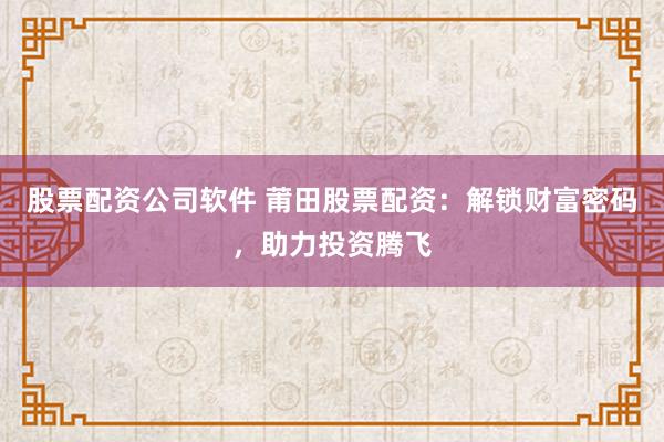 股票配资公司软件 莆田股票配资：解锁财富密码，助力投资腾飞