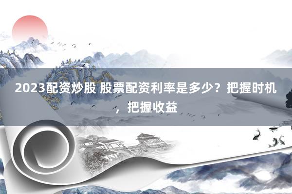 2023配资炒股 股票配资利率是多少？把握时机，把握收益