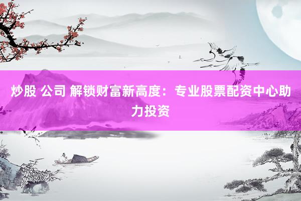 炒股 公司 解锁财富新高度：专业股票配资中心助力投资