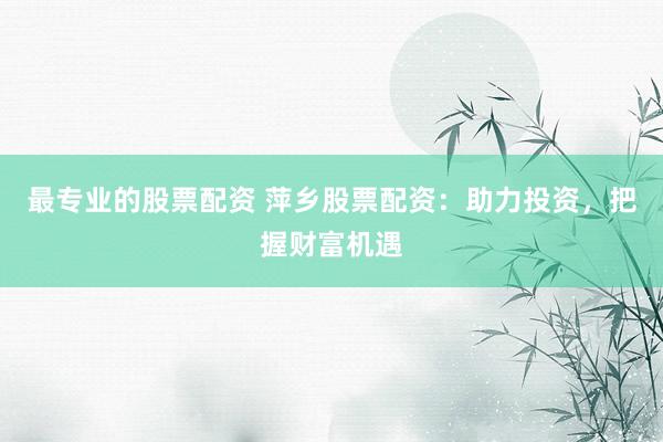 最专业的股票配资 萍乡股票配资：助力投资，把握财富机遇