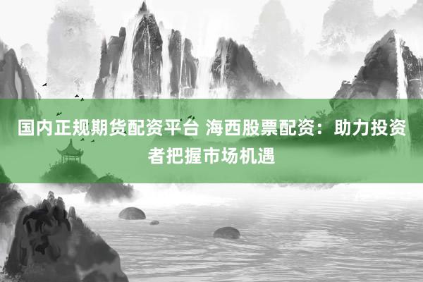 国内正规期货配资平台 海西股票配资：助力投资者把握市场机遇
