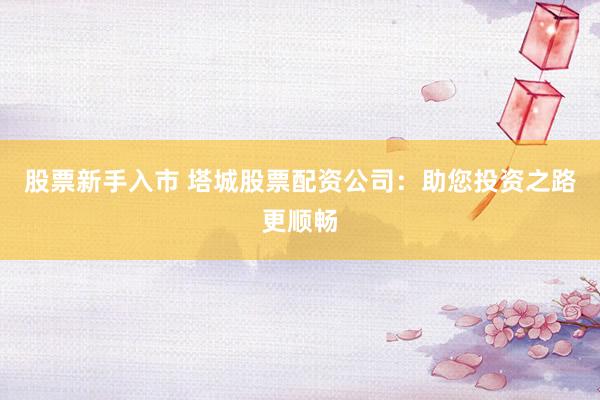 股票新手入市 塔城股票配资公司：助您投资之路更顺畅