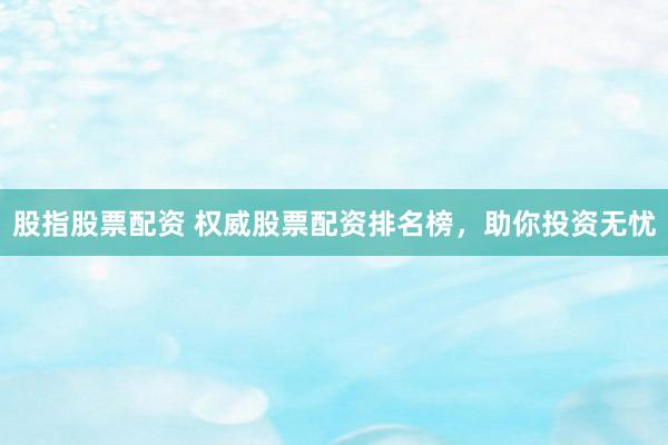 股指股票配资 权威股票配资排名榜，助你投资无忧