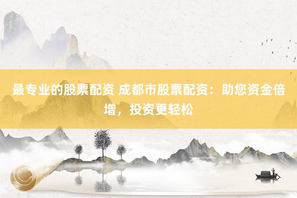 最专业的股票配资 成都市股票配资：助您资金倍增，投资更轻松