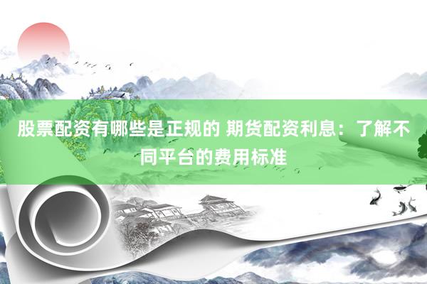 股票配资有哪些是正规的 期货配资利息：了解不同平台的费用标准