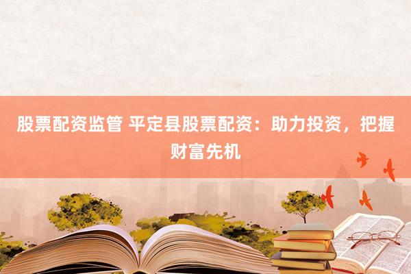 股票配资监管 平定县股票配资：助力投资，把握财富先机