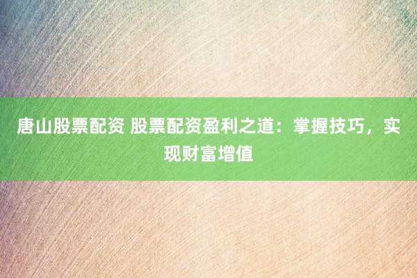 唐山股票配资 股票配资盈利之道：掌握技巧，实现财富增值