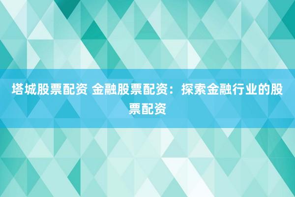 塔城股票配资 金融股票配资：探索金融行业的股票配资